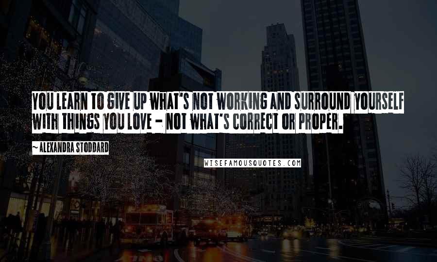 Alexandra Stoddard Quotes: You learn to give up what's not working and surround yourself with things you love - not what's correct or proper.