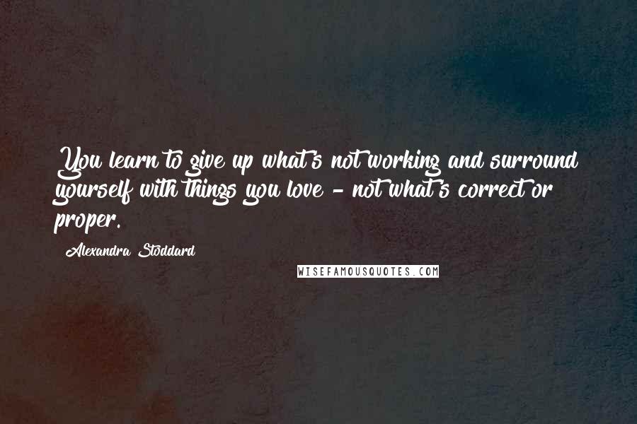 Alexandra Stoddard Quotes: You learn to give up what's not working and surround yourself with things you love - not what's correct or proper.