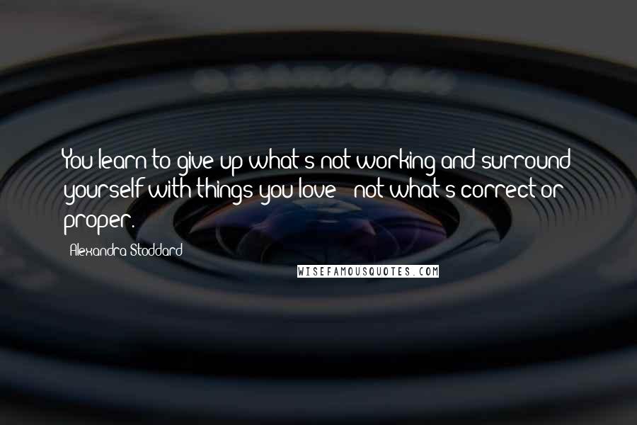 Alexandra Stoddard Quotes: You learn to give up what's not working and surround yourself with things you love - not what's correct or proper.