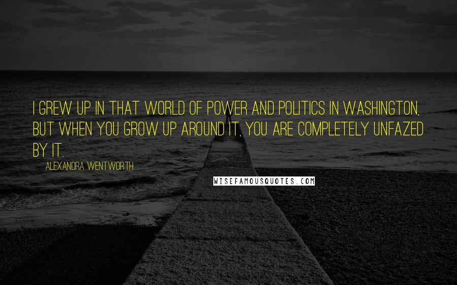 Alexandra Wentworth Quotes: I grew up in that world of power and politics in Washington, but when you grow up around it, you are completely unfazed by it.