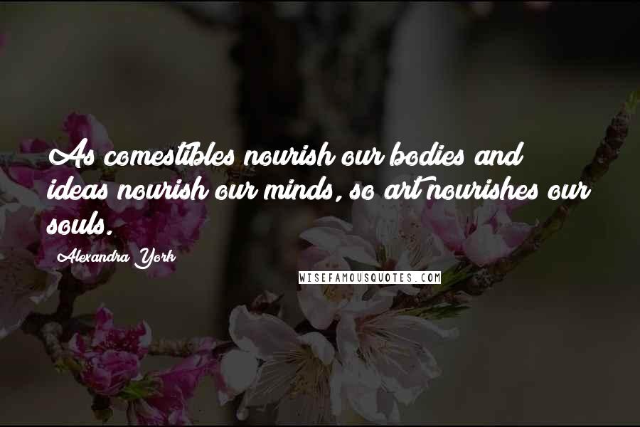 Alexandra York Quotes: As comestibles nourish our bodies and ideas nourish our minds, so art nourishes our souls.