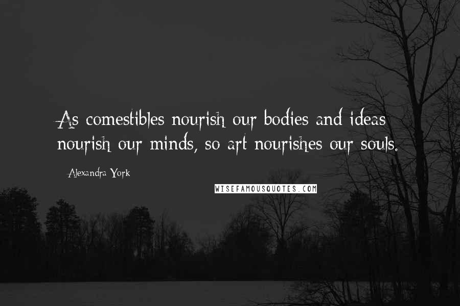 Alexandra York Quotes: As comestibles nourish our bodies and ideas nourish our minds, so art nourishes our souls.