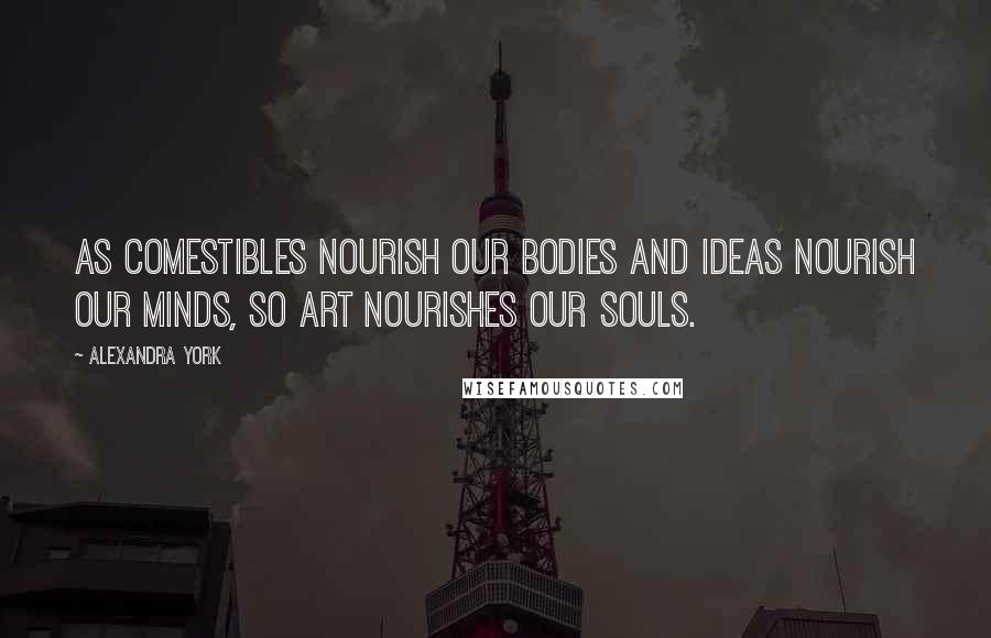 Alexandra York Quotes: As comestibles nourish our bodies and ideas nourish our minds, so art nourishes our souls.