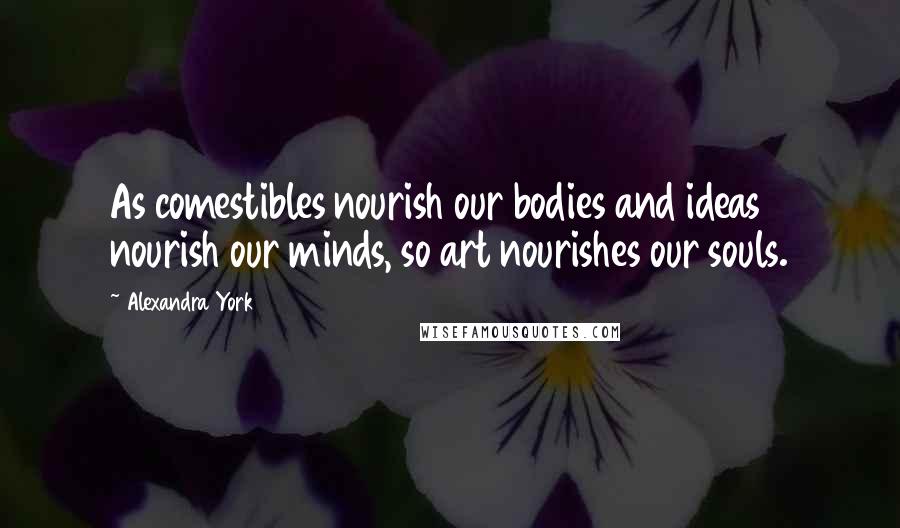 Alexandra York Quotes: As comestibles nourish our bodies and ideas nourish our minds, so art nourishes our souls.