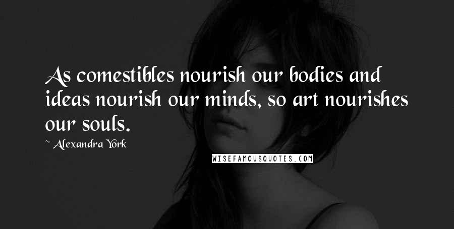 Alexandra York Quotes: As comestibles nourish our bodies and ideas nourish our minds, so art nourishes our souls.