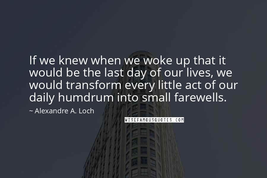 Alexandre A. Loch Quotes: If we knew when we woke up that it would be the last day of our lives, we would transform every little act of our daily humdrum into small farewells.