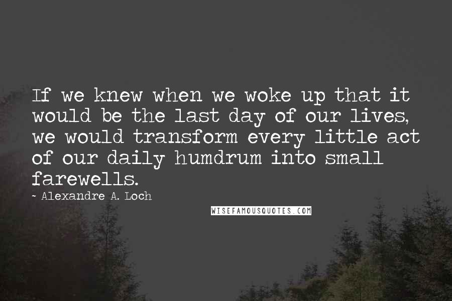 Alexandre A. Loch Quotes: If we knew when we woke up that it would be the last day of our lives, we would transform every little act of our daily humdrum into small farewells.