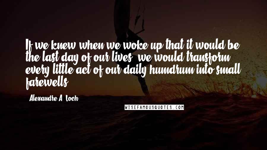 Alexandre A. Loch Quotes: If we knew when we woke up that it would be the last day of our lives, we would transform every little act of our daily humdrum into small farewells.