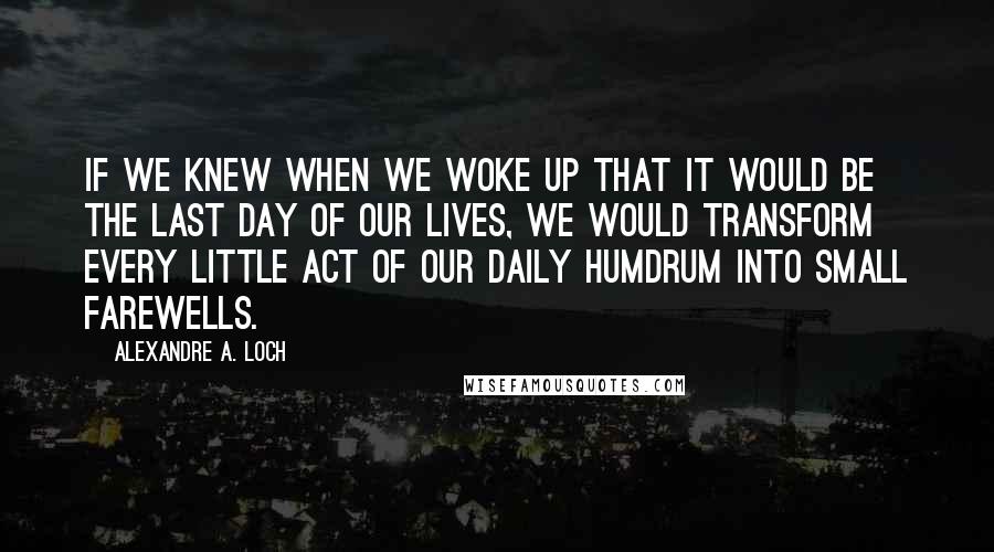 Alexandre A. Loch Quotes: If we knew when we woke up that it would be the last day of our lives, we would transform every little act of our daily humdrum into small farewells.