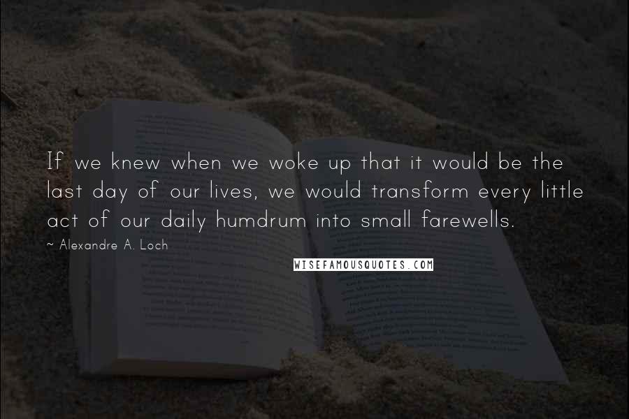 Alexandre A. Loch Quotes: If we knew when we woke up that it would be the last day of our lives, we would transform every little act of our daily humdrum into small farewells.