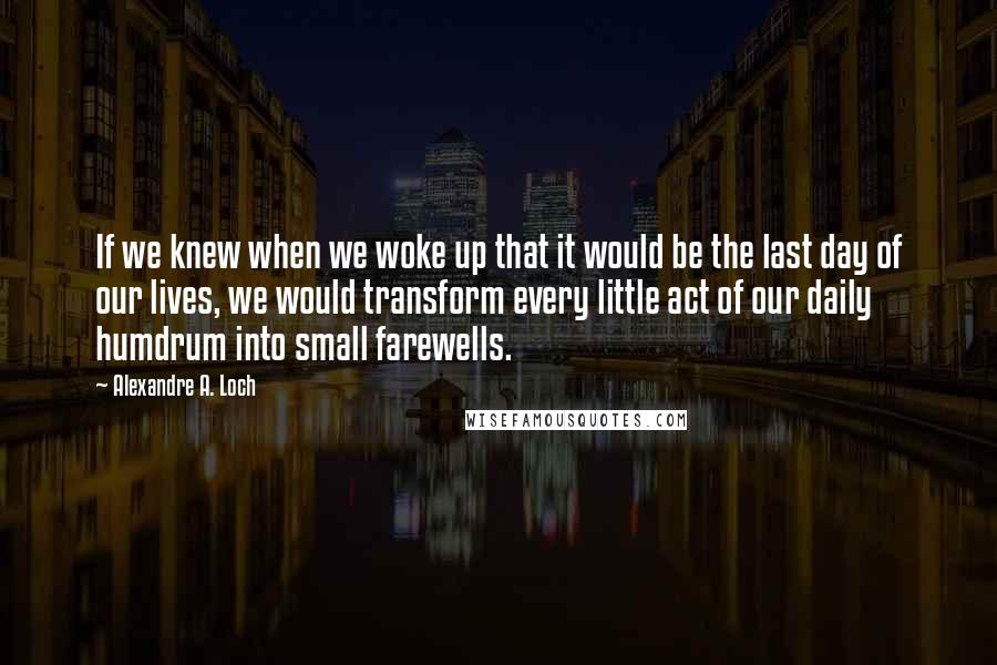 Alexandre A. Loch Quotes: If we knew when we woke up that it would be the last day of our lives, we would transform every little act of our daily humdrum into small farewells.