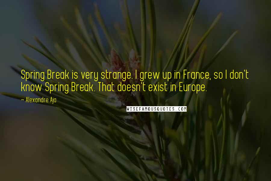 Alexandre Aja Quotes: Spring Break is very strange. I grew up in France, so I don't know Spring Break. That doesn't exist in Europe.