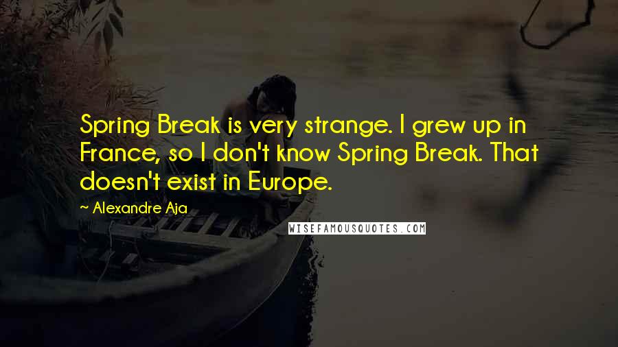Alexandre Aja Quotes: Spring Break is very strange. I grew up in France, so I don't know Spring Break. That doesn't exist in Europe.