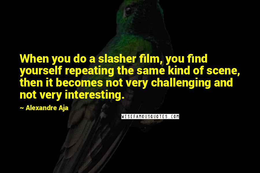Alexandre Aja Quotes: When you do a slasher film, you find yourself repeating the same kind of scene, then it becomes not very challenging and not very interesting.