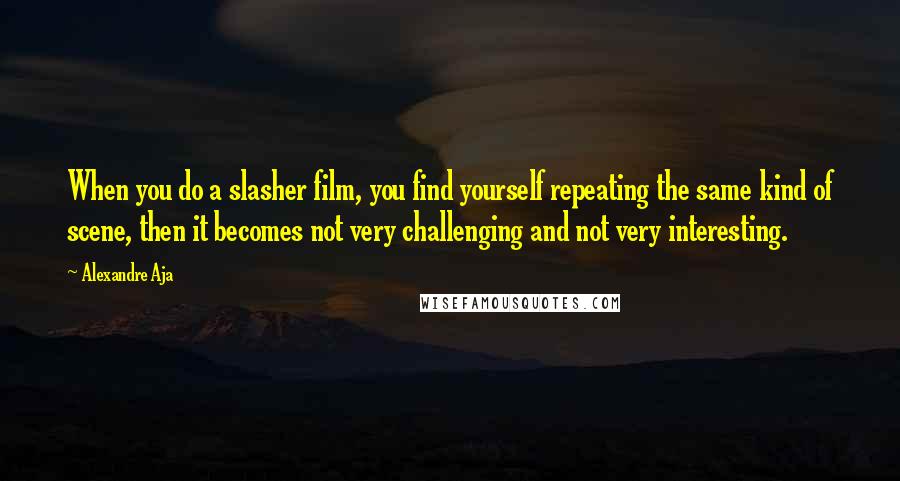 Alexandre Aja Quotes: When you do a slasher film, you find yourself repeating the same kind of scene, then it becomes not very challenging and not very interesting.