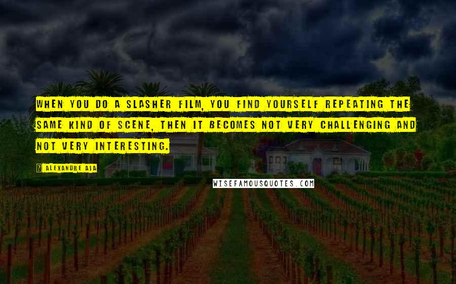 Alexandre Aja Quotes: When you do a slasher film, you find yourself repeating the same kind of scene, then it becomes not very challenging and not very interesting.