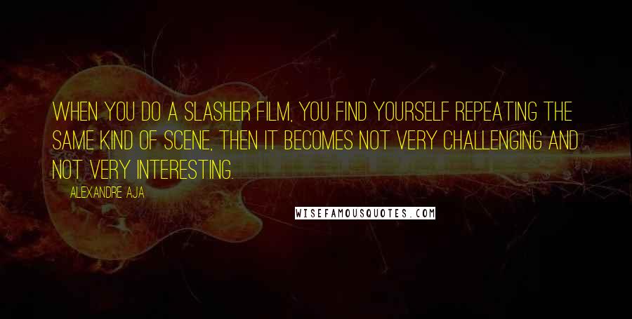 Alexandre Aja Quotes: When you do a slasher film, you find yourself repeating the same kind of scene, then it becomes not very challenging and not very interesting.