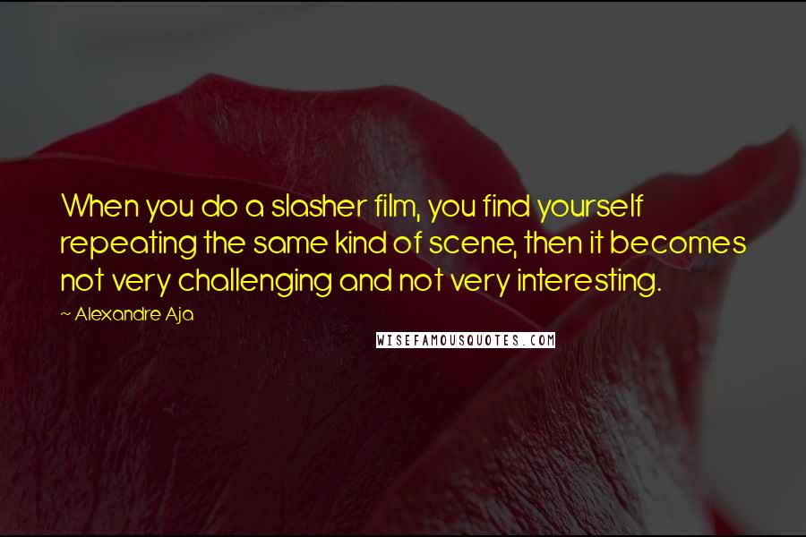 Alexandre Aja Quotes: When you do a slasher film, you find yourself repeating the same kind of scene, then it becomes not very challenging and not very interesting.
