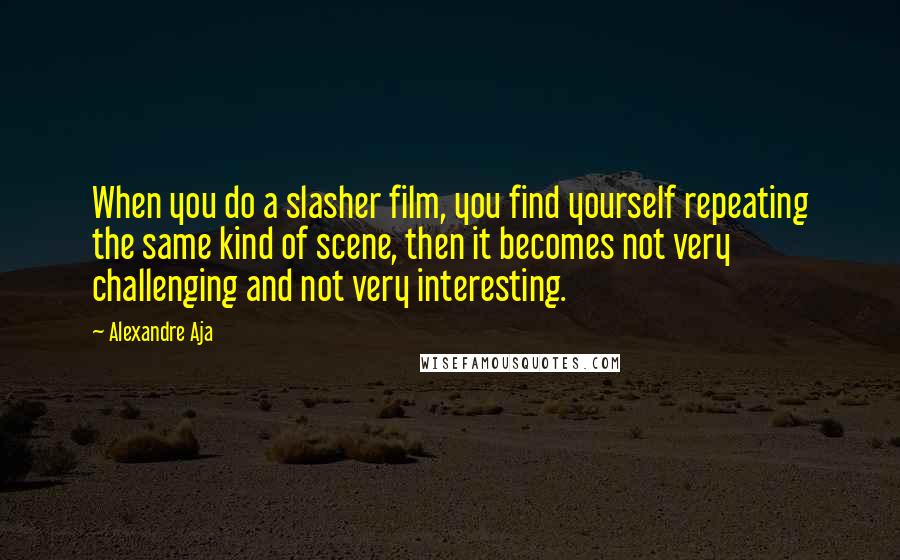 Alexandre Aja Quotes: When you do a slasher film, you find yourself repeating the same kind of scene, then it becomes not very challenging and not very interesting.