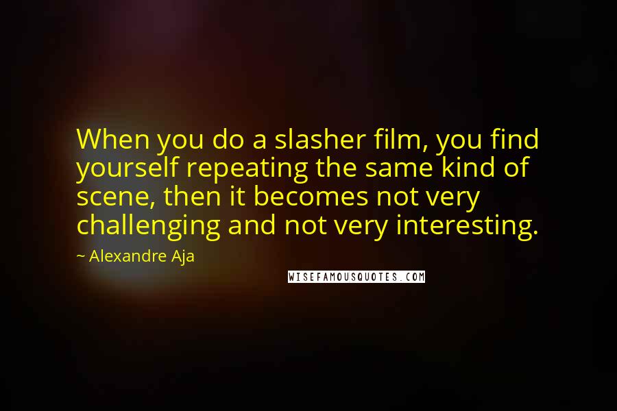 Alexandre Aja Quotes: When you do a slasher film, you find yourself repeating the same kind of scene, then it becomes not very challenging and not very interesting.