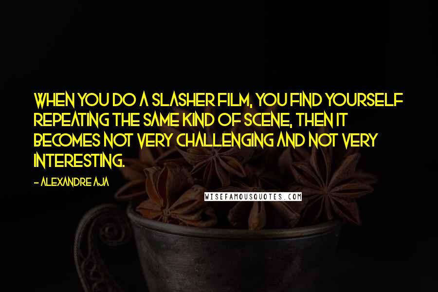 Alexandre Aja Quotes: When you do a slasher film, you find yourself repeating the same kind of scene, then it becomes not very challenging and not very interesting.