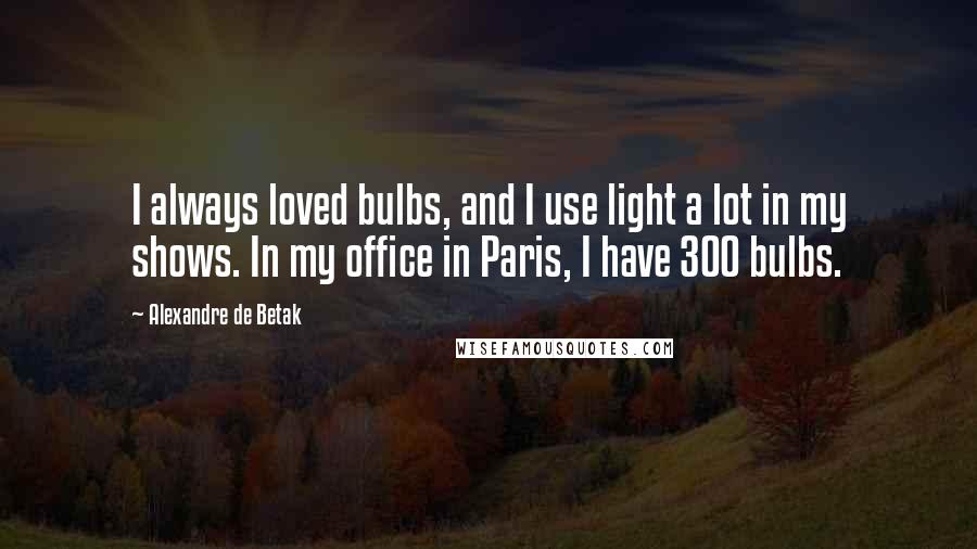 Alexandre De Betak Quotes: I always loved bulbs, and I use light a lot in my shows. In my office in Paris, I have 300 bulbs.