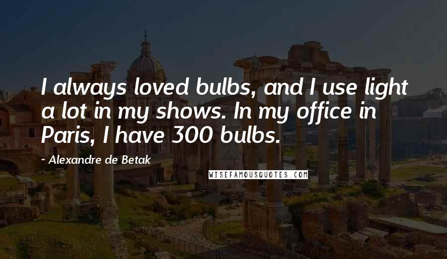 Alexandre De Betak Quotes: I always loved bulbs, and I use light a lot in my shows. In my office in Paris, I have 300 bulbs.