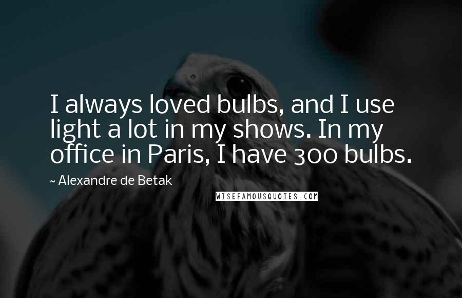 Alexandre De Betak Quotes: I always loved bulbs, and I use light a lot in my shows. In my office in Paris, I have 300 bulbs.