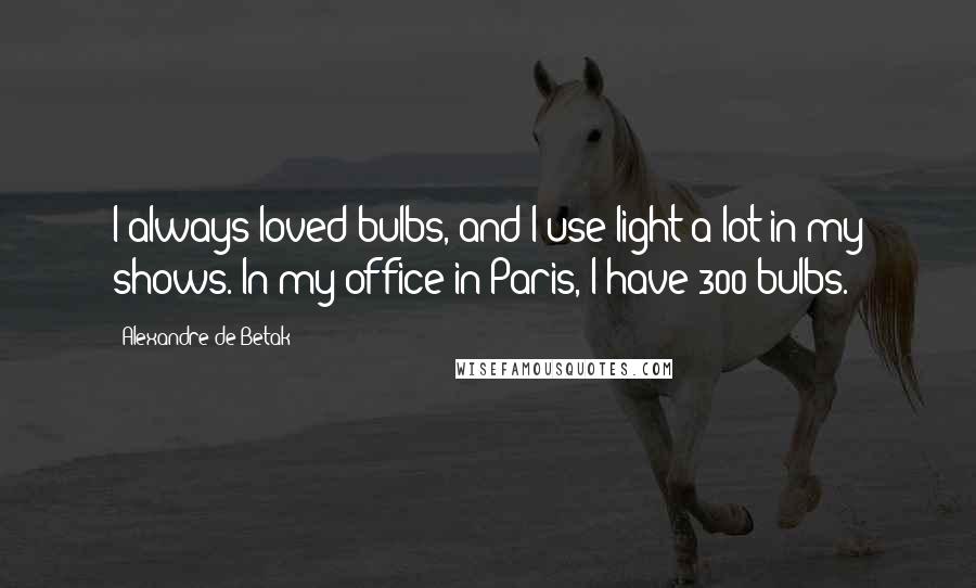 Alexandre De Betak Quotes: I always loved bulbs, and I use light a lot in my shows. In my office in Paris, I have 300 bulbs.