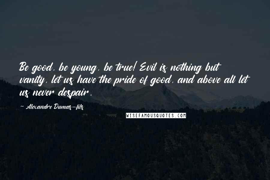 Alexandre Dumas-fils Quotes: Be good, be young, be true! Evil is nothing but vanity, let us have the pride of good, and above all let us never despair.