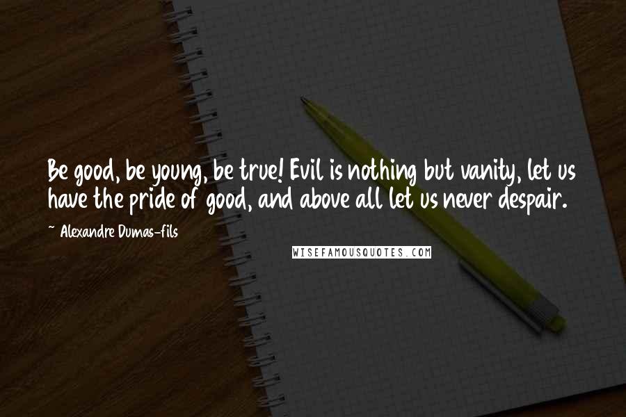 Alexandre Dumas-fils Quotes: Be good, be young, be true! Evil is nothing but vanity, let us have the pride of good, and above all let us never despair.