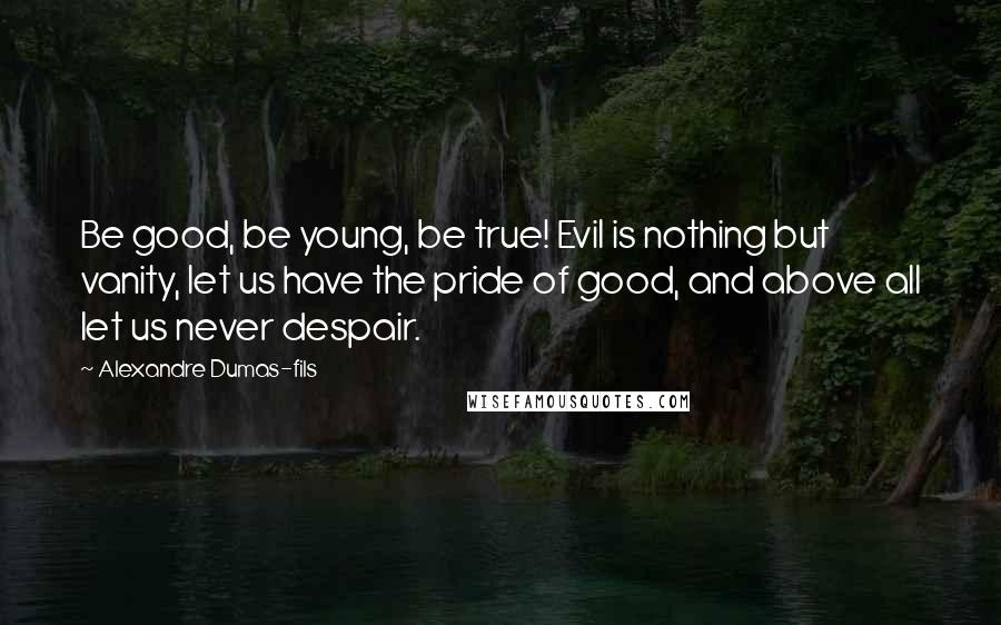 Alexandre Dumas-fils Quotes: Be good, be young, be true! Evil is nothing but vanity, let us have the pride of good, and above all let us never despair.