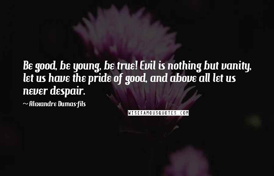 Alexandre Dumas-fils Quotes: Be good, be young, be true! Evil is nothing but vanity, let us have the pride of good, and above all let us never despair.