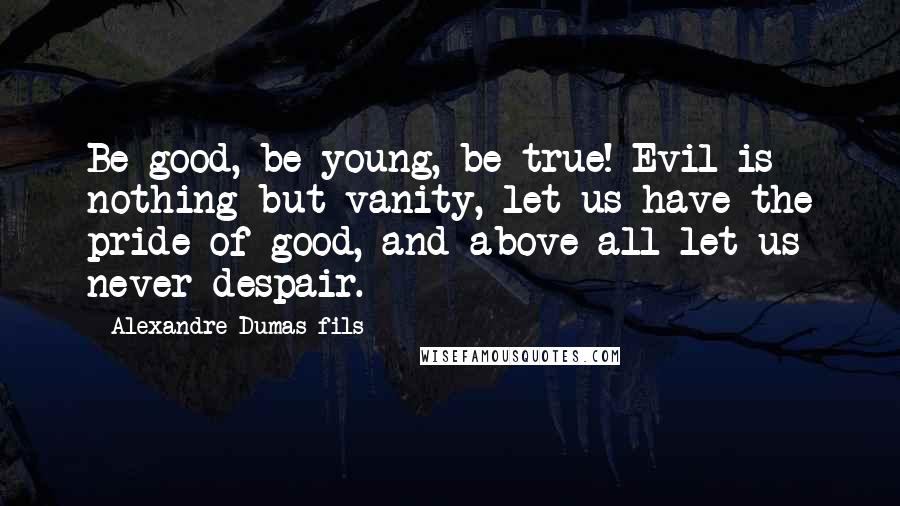 Alexandre Dumas-fils Quotes: Be good, be young, be true! Evil is nothing but vanity, let us have the pride of good, and above all let us never despair.