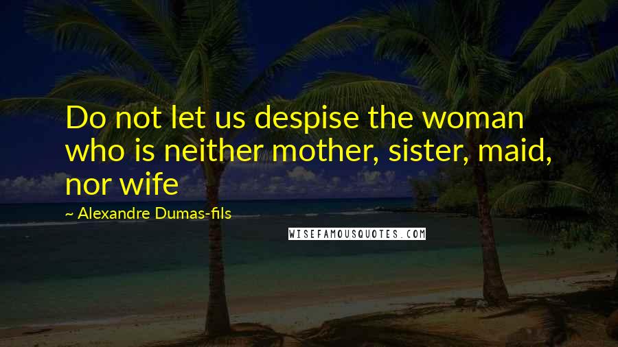 Alexandre Dumas-fils Quotes: Do not let us despise the woman who is neither mother, sister, maid, nor wife