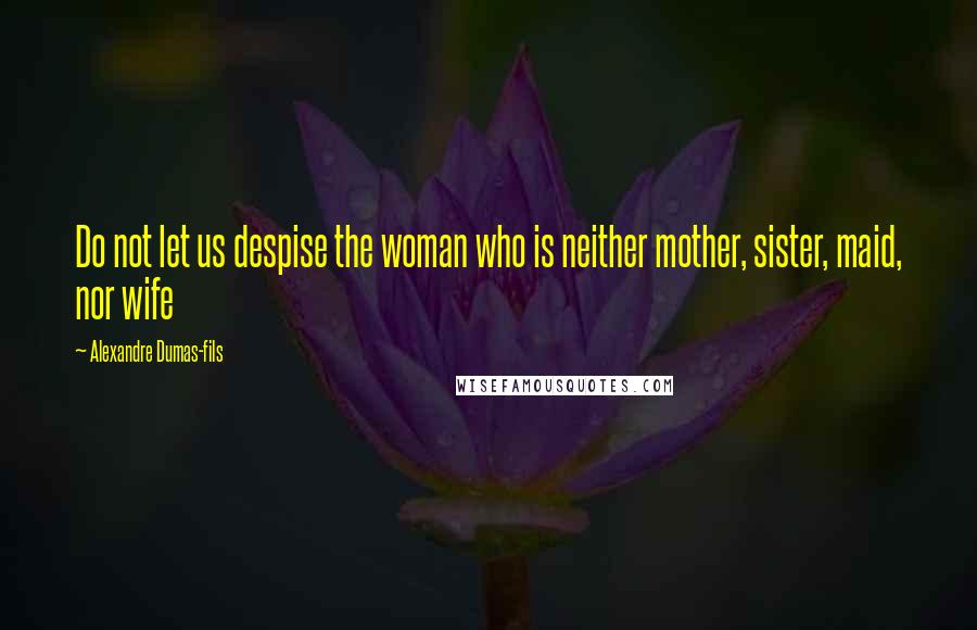 Alexandre Dumas-fils Quotes: Do not let us despise the woman who is neither mother, sister, maid, nor wife