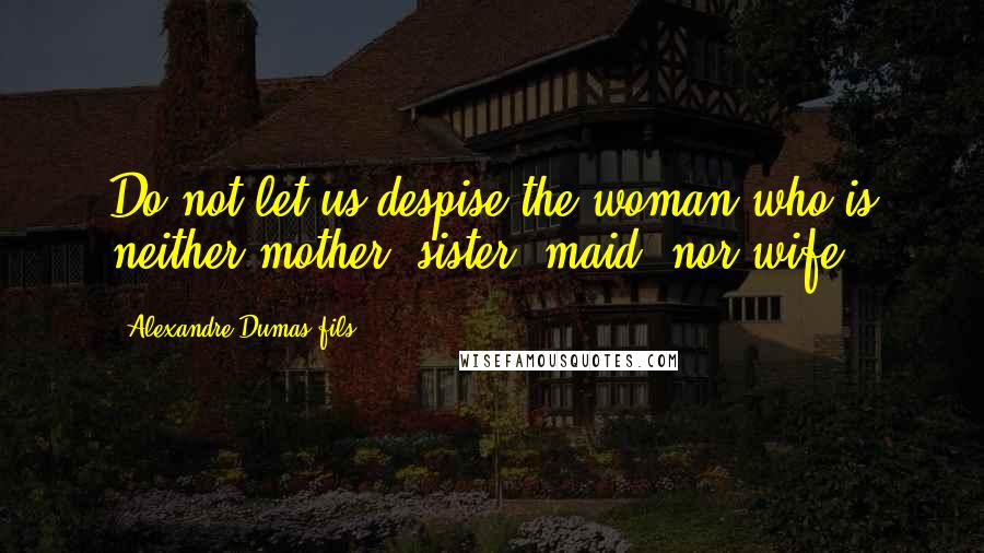 Alexandre Dumas-fils Quotes: Do not let us despise the woman who is neither mother, sister, maid, nor wife