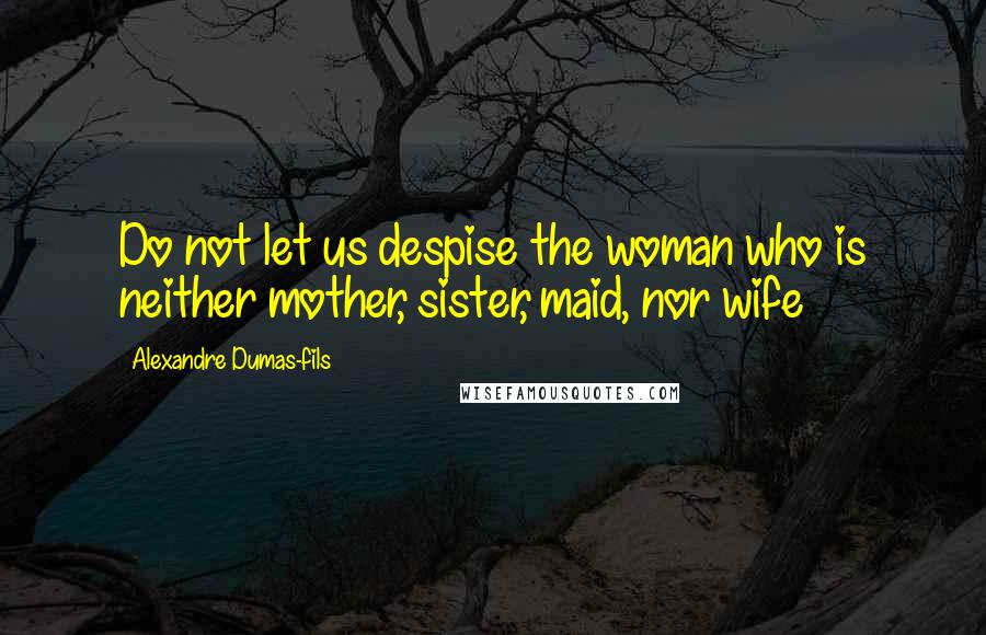 Alexandre Dumas-fils Quotes: Do not let us despise the woman who is neither mother, sister, maid, nor wife