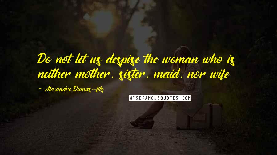 Alexandre Dumas-fils Quotes: Do not let us despise the woman who is neither mother, sister, maid, nor wife