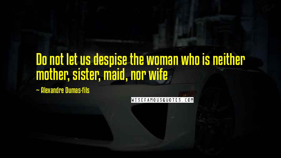 Alexandre Dumas-fils Quotes: Do not let us despise the woman who is neither mother, sister, maid, nor wife