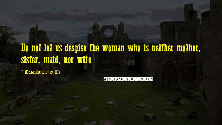 Alexandre Dumas-fils Quotes: Do not let us despise the woman who is neither mother, sister, maid, nor wife