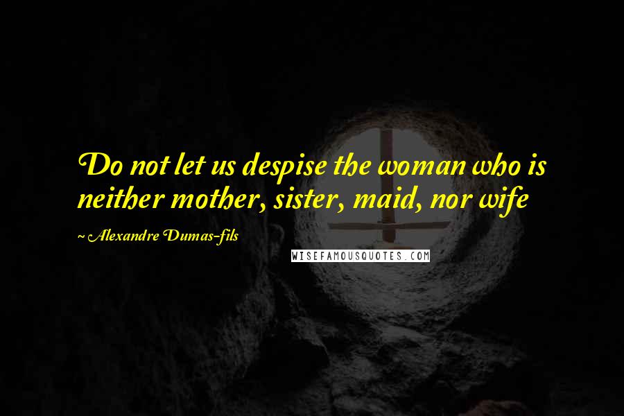 Alexandre Dumas-fils Quotes: Do not let us despise the woman who is neither mother, sister, maid, nor wife