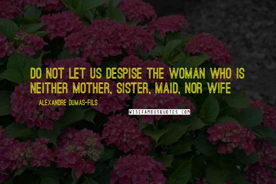 Alexandre Dumas-fils Quotes: Do not let us despise the woman who is neither mother, sister, maid, nor wife