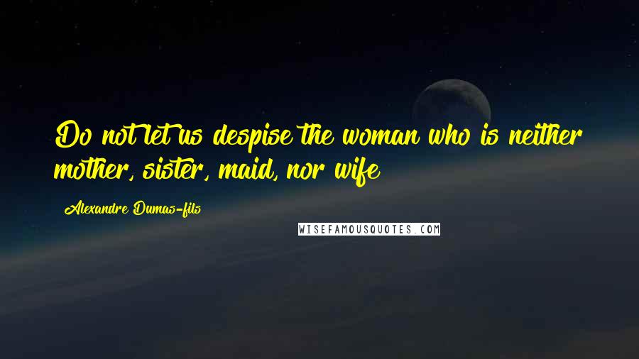 Alexandre Dumas-fils Quotes: Do not let us despise the woman who is neither mother, sister, maid, nor wife