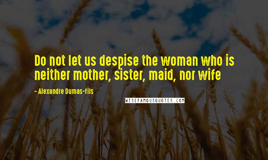 Alexandre Dumas-fils Quotes: Do not let us despise the woman who is neither mother, sister, maid, nor wife