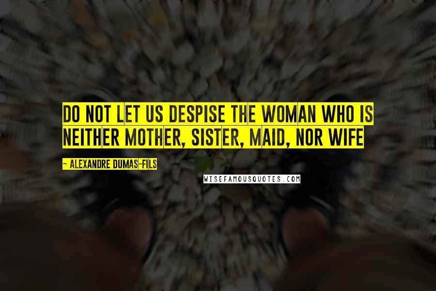 Alexandre Dumas-fils Quotes: Do not let us despise the woman who is neither mother, sister, maid, nor wife