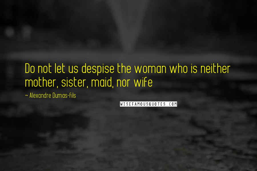 Alexandre Dumas-fils Quotes: Do not let us despise the woman who is neither mother, sister, maid, nor wife