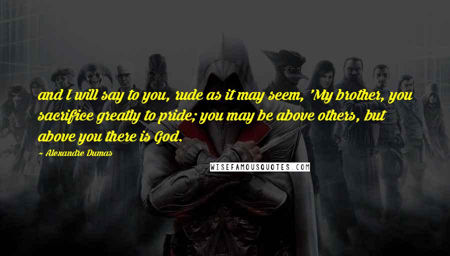 Alexandre Dumas Quotes: and I will say to you, rude as it may seem, 'My brother, you sacrifice greatly to pride; you may be above others, but above you there is God.