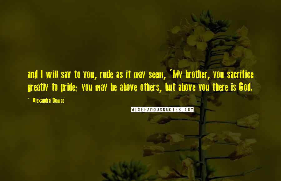 Alexandre Dumas Quotes: and I will say to you, rude as it may seem, 'My brother, you sacrifice greatly to pride; you may be above others, but above you there is God.