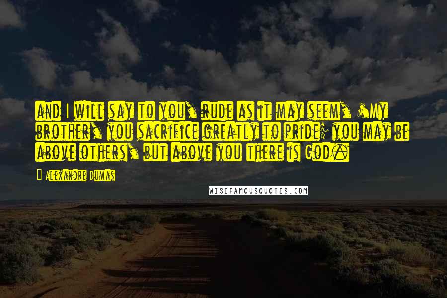 Alexandre Dumas Quotes: and I will say to you, rude as it may seem, 'My brother, you sacrifice greatly to pride; you may be above others, but above you there is God.